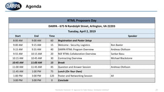 "Distribution Statement "A" Approved for Public Release, Distribution Unlimited" 27
Agenda
RTML Proposers Day
DARPA - 675 N Randolph Street, Arlington, VA 22203
Tuesday, April 2, 2019
Start End Time Speaker
8:00 AM 9:00 AM 60 Registration and Poster Setup
9:00 AM 9:15 AM 15 Welcome - Security, Logistics Ron Baxter
9:15 AM 9:55 AM 40 DARPA RTML Program Overview Andreas Olofsson
9:55 AM 10:15 AM 20 NSF RTML Collaboration Overview Sankar Basu
10:15 AM 10:45 AM 30 Contracting Overview Michael Blackstone
10:45 AM 11:00 AM 15 Break
11:00 AM 11:45 AM 45 Question and Answer Session Andreas Olofsson
11:45 AM 1:00 PM 75 Lunch (On Your Own)
1:00 PM 3:00 PM 120 Poster and Networking Session All
3:00 PM 3:00 PM 0 Conclude
 