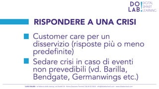xxx	
  
LUISS	
  ENLABS	
  -­‐	
  la	
  fabbrica	
  delle	
  startup,	
  via	
  Gioli4	
  34	
  -­‐	
  Roma	
  (Stazione	
  Termini)	
  	
  06.94.42.9424	
  -­‐	
  info@dolabschool.com	
  -­‐	
  www.dolabschool.com	
  
RISPONDERE A UNA CRISI
Customer care per un
disservizio (risposte più o meno
predefinite)
Sedare crisi in caso di eventi
non prevedibili (vd. Barilla,
Bendgate, Germanwings etc.)
 