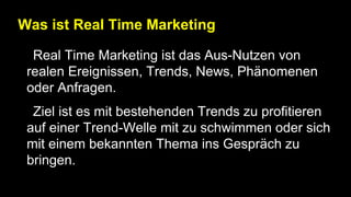 Was ist Real Time Marketing
• Real Time Marketing ist das Aus-Nutzen von
realen Ereignissen, Trends, News, Phänomenen
oder Anfragen.
• Ziel ist es mit bestehenden Trends zu profitieren
auf einer Trend-Welle mit zu schwimmen oder sich
mit einem bekannten Thema ins Gespräch zu
bringen.
 