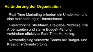 Veränderung der Organisation
• Real Time Marketing erfordert ein Umdenken und
eine Veränderung in Unternehmen.
• Hierarchische Strukturen, Freigabe-Prozesse, fixe
Arbeitszeiten und starre Budget-Planung
verhindern effektives Real Time Marketing.
• Notwendig sing vernetzte Teams mit Budget- und
Kreations-Verantwortung.
 