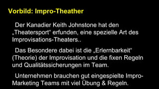 Vorbild: Impro-Theather
• Der Kanadier Keith Johnstone hat den
„Theatersport“ erfunden, eine spezielle Art des
Improvisations-Theaters..
• Das Besondere dabei ist die „Erlernbarkeit“
(Theorie) der Improvisation und die fixen Regeln
und Qualitätssicherungen im Team.
• Unternehmen brauchen gut eingespielte Impro-
Marketing Teams mit viel Übung & Regeln.
 