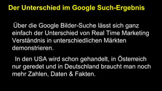Der Unterschied im Google Such-Ergebnis
•Über die Google Bilder-Suche lässt sich ganz
einfach der Unterschied von Real Time Marketing
Verständnis in unterschiedlichen Märkten
demonstrieren.
• In den USA wird schon gehandelt, in Österreich
nur geredet und in Deutschland braucht man noch
mehr Zahlen, Daten & Fakten.
 