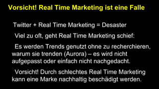 Vorsicht! Real Time Marketing ist eine Falle
•Twitter + Real Time Marketing = Desaster
• Viel zu oft, geht Real Time Marketing schief:
• Es werden Trends genutzt ohne zu recherchieren,
warum sie trenden (Aurora) – es wird nicht
aufgepasst oder einfach nicht nachgedacht.
• Vorsicht! Durch schlechtes Real Time Marketing
kann eine Marke nachhaltig beschädigt werden.
 
