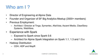 COMPANY CONFIDENTIAL2
Who am I ?
• Director of Engineering at Alpine Data
• Founder and Organizer of SF Big Analytics Meetup (3500+ members)
• Previous Employment:
– Architect / Director at Tinga, Symantec, AltaVista, Ascent Media, ClearStory
Systems, WebWare.
• Experience with Spark
– Exposed to Spark since Spark 0.6
– Architect for Alpine Spark Integration on Spark 1.1, 1.3 and 1.5.x
• Hadoop Distribution
– CDH, HDP and MapR
 