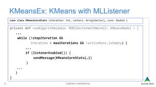 COMPANY CONFIDENTIAL21
KMeansEx: KMeans with MLListener
case class KMeansCoreStats (iteration: Int, centers: Array[Vector], cost: Double )
private def runAlgorithm(data: RDD[VectorWithNorm]): KMeansModel = {
...
while (!stopIteration &&
iteration < maxIterations && !activeRuns.isEmpty) {
...
if (listenerEnabled()) {
sendMessage(KMeansCoreStats(…))
}
...
}
}
 
