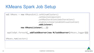 COMPANY CONFIDENTIAL22
KMeans Spark Job Setup
val kMeans = new KMeansExt().setK(numClusters)
.setEpsilon(epsilon)
.setMaxIterations(maxIterations)
.enableListener(enableVisualization)
.addListener(
new KMeansListener(...))
appCtxOpt.foreach(_.addTaskObserver(new MLTaskObserver(kMeans,logger)))
kMeans.run(vectors)
 