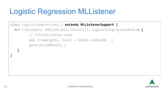 COMPANY CONFIDENTIAL25
Logistic Regression MLListener
class LogisticRegression(…) extends MLListenerSupport {
def train(data: RDD[(Double, Vector)]): LogisticRegressionModel= {
// initialization code
val (rawWeights, loss) = OWLQN.runOWLQN( …)
generateLORModel(…)
}
}
 
