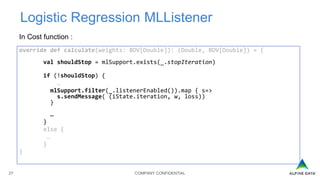 COMPANY CONFIDENTIAL27
Logistic Regression MLListener
In Cost function :
override def calculate(weights: BDV[Double]): (Double, BDV[Double]) = {
val shouldStop = mlSupport.exists(_.stopIteration)
if (!shouldStop) {
…
mlSupport.filter(_.listenerEnabled()).map { s=>
s.sendMessage( (iState.iteration, w, loss))
}
…
}
else {
…
}
}
 