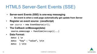 COMPANY CONFIDENTIAL33
HTML5 Server-Sent Events (SSE)
• Server-sent Events (SSE) is one-way messaging
– An event is when a web page automatically get update from Server
• Register an event source (JavaScript)
var source = new EventSource(url);
• The Callback onMessage(data)
source.onmessage = function(message){...}
• Data Format:
data: { n
data: “key” : “value”, nn
data: } nn
 