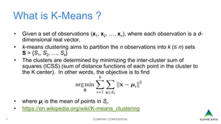 COMPANY CONFIDENTIAL7
What is K-Means ?
• Given a set of observations (x1, x2, …, xn), where each observation is a d-
dimensional real vector,
• k-means clustering aims to partition the n observations into k (≤ n) sets
S = {S1, S2, …, Sk}
• The clusters are determined by minimizing the inter-cluster sum of
squares (ICSS) (sum of distance functions of each point in the cluster to
the K center). In other words, the objective is to find
• where μi is the mean of points in Si.
• https://en.wikipedia.org/wiki/K-means_clustering
 