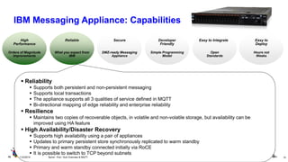 Hours not Weeks 
Deploy 
Orders of Magnitude 
Improvements 
Performance 
What you expect from IBM 
Simple Programming 
Model 
Friendly 
Open Standards 
DMZ-ready Messaging Appliance 
Reliability 
Supports both persistent and non-persistent messaging 
Supports local transactions 
The appliance supports all 3 qualities of service defined in MQTT 
Bi-directional mapping of edge reliability and enterprise reliability 
Resilience 
Maintains two copies of recoverable objects, in volatile and non-volatile storage, but availability can be improved using HA feature 
High Availability/Disaster Recovery 
Supports high availability using a pair of appliances 
Updates to primary persistent store synchronously replicated to warm standby 
Primary and warm standby connected initially via RoCE 
It is possible to switch to TCP beyond subnets 
Easy to High Reliable 
Developer Easy to Integrate 
Secure 
10 
11/2/2014 
Sprint - Pub / Sub Overview & MQTT 
10 
IBM Messaging Appliance: Capabilities  