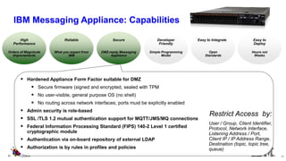 Hardened Appliance Form Factor suitable for DMZ 
Secure firmware (signed and encrypted, sealed with TPM 
No user-visible, general purpose OS (no shell) 
No routing across network interfaces; ports must be explicitly enabled 
Admin security is role-based 
SSL /TLS 1.2 mutual authentication support for MQTT/JMS/MQ connections 
Federal Information Processing Standard (FIPS) 140-2 Level 1 certified cryptographic module 
Authentication via on-board repository of external LDAP 
Authorization is by rules in profiles and policies 
Hours not Weeks 
Easy to Deploy 
Orders of Magnitude 
Improvements 
High 
Performance 
What you expect from IBM 
Reliable 
Simple Programming 
Model 
Developer Friendly 
Open Standards 
Easy to Integrate 
DMZ-ready Messaging Appliance 
Secure 
User / Group, Client Identifier, Protocol, Network Interface, Listening Address / Port, Client IP / IP Address Range, Destination (topic, topic tree, queue) 
11 
11/2/2014 
11 
Restrict Access by: 
IBM Messaging Appliance: Capabilities  