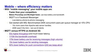 Mobile – where efficiency matters 
•With “mobile messaging” your mobile apps are: 
–Faster than your competitors 
–Makes PhoneGap and Worklight faster, use less battery and bandwidth 
–MQTT is in Facebook Messenger 
•Low-latency phone-to-phone messaging 
–Get started with MQ: Benchmarked 240K concurrent users per queue manager at <5% CPU 
•10x more users than Apache web server handles. 
•240K wasn’t the limit – ran out of clients 
•MQTT versus HTTPS on Android 3G: 
–93x higher throughput and much lower latency 
–1/10th the bandwidth overhead. 
–179x lower battery use for receiving messages (high volume) 
–10x lower battery use for sending messages 
–50% lower battery for push connections (240 sec keep-alive) 
11/2/2014 
WebSphere Connectivity & Integration 
15  