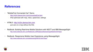 References 
•“MobileFirst Connected Car” Demo 
–http://m2m.demos.ibm.com/connectedCar.html 
–iPad optimized with map, inbox, speed test, settings 
•HTML5 http://m2m.demos.ibm.com 
–just cars on a map without the frills 
•Redbook: Building Real-time Mobile Solutions with MQTT and IBM MessageSight 
–http://www.redbooks.ibm.com/Redbooks.nsf/RedpieceAbstracts/sg248228.html?Open 
•Redbook: Responsive Mobile User Experience using MessageSight 
–http://www.redbooks.ibm.com/abstracts/sg248183.html?Open  