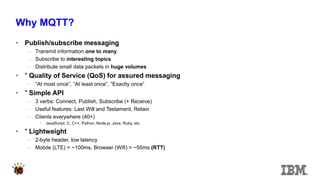 Why MQTT? 
•Publish/subscribe messaging 
–Transmit information one to many 
–Subscribe to interesting topics 
–Distribute small data packets in huge volumes 
•" Quality of Service (QoS) for assured messaging 
–“At most once”, “At least once”, “Exactly once” 
•" Simple API 
–3 verbs: Connect, Publish, Subscribe (+ Receive) 
–Useful features: Last Will and Testament, Retain 
–Clients everywhere (40+) 
•JavaScript, C, C++, Python, Node.js, Java, Ruby, etc. 
•" Lightweight 
–2-byte header, low latency 
–Mobile (LTE) = ~100ms, Browser (Wifi) = ~50ms (RTT) 
 