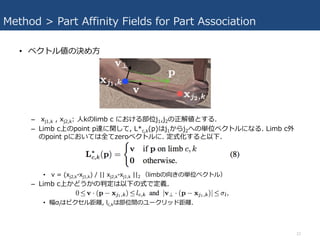 Method > Part Affinity Fields for Part Association
• ベクトル値の決め⽅
– xj1,k , xj2,k: ⼈kのlimb c における部位j1,j2の正解値とする.
– Limb c上のpoint p達に関して, L*c,k(p)はj1からj2への単位ベクトルになる. Limb c外
のpoint pにおいては全てzeroベクトルに. 定式化すると以下.
• v = (xj2,k-xj1,k) / || xj2,k-xj1,k ||2 （limbの向きの単位ベクトル）
– Limb c上かどうかの判定は以下の式で定義.
• 幅σlはピクセル距離, lc,kは部位間のユークリッド距離.
12
 
