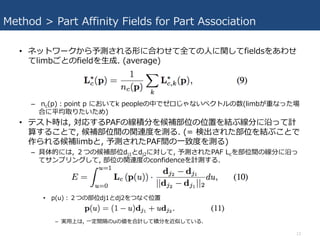 Method > Part Affinity Fields for Part Association
• ネットワークから予測される形に合わせて全ての⼈に関してfieldsをあわせ
てlimbごとのfieldを⽣成. (average)
– nc(p)：point p においてk peopleの中でゼロじゃないベクトルの数(limbが重なった場
合に平均取りたいため)
• テスト時は, 対応するPAFの線積分を候補部位の位置を結ぶ線分に沿って計
算することで, 候補部位間の関連度を測る. (= 検出された部位を結ぶことで
作られる候補limbと, 予測されたPAF間の⼀致度を測る)
– 具体的には, ２つの候補部位dj1とdj2に対して, 予測されたPAF Lcを部位間の線分に沿っ
てサンプリングして, 部位の関連度のconfidenceを計測する.
• p(u)：２つの部位dj1とdj2をつなぐ位置
– 実⽤上は, ⼀定間隔のuの値を合計して積分を近似している.
13
 