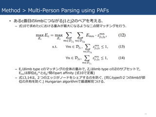 Method > Multi-Person Parsing using PAFs
• あるc番⽬のlimbにつながるj1とj2のペアを考える.
– 式10で求めたcにおける重みが最⼤になるような⼆点間マッチングを⾏う.
– Ecはlimb type cのマッチングの全体の重みで, Zcはlimb type cのZのサブセットで,
Emnは部位dj1
mとdj2
n間のpart affinity (式10で定義)
– 式13,14は, ２つのエッジがノードをシェアするのを防ぐ. (同じtypeの２つのlimbが部
位の共有を防ぐ.) Hungarian algorithmで最適解⾒つける.
15
 