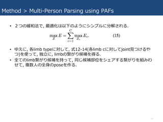 Method > Multi-Person Parsing using PAFs
• ２つの緩和法で, 最適化は以下のようにシンプルに分解される.
• ゆえに, 各limb typeに対して, 式12-14(各limb cに対してjoint⾒つけるや
つ)を使って, 独⽴に, limbの繋がり候補を得る.
• 全てのlimb繋がり候補を持って, 同じ候補部位をシェアする繋がりを組みわ
せて, 複数⼈の全⾝のposeを作る.
17
 