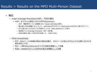 Results > Results on the MPII Multi-Person Dataset
• 補⾜
– mean Average Precision(mAP)：今回の場合
• mAP：全ての⼈の部位に対する平均のprecision。
– まず、複数体写っている画像に対してpose estimation実⾏。
– 最も⾼いPCKh閾値にもとづいて、estimateされたポイントをground truth(GT)に割り合ててく。
– GTに割り当てられなかった予測ポイントは、false positiveとして扱う。
– 各部位ごとにAverage Precision（AP）を計算。
– 全体の部位に関してAPの平均を取って、mAPになる。
– PCKh threshhold：
• PCP：あるパーツの両端の部位の検出位置が、そのパーツの⻑さの半分よりも正解に近ければ
検出成功とする.
• PCK：⼈物のbounding boxサイズの逆数を閾値として定義
• PCKh：Headセグメントの50%の⻑さを閾値として定義
21
 