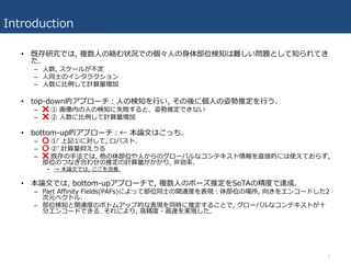 Introduction
• 既存研究では, 複数⼈の絡む状況での個々⼈の⾝体部位検知は難しい問題として知られてき
た.
– ⼈数, スケールが不定
– ⼈同⼠のインタラクション
– ⼈数に⽐例して計算量増加
• top-down的アプローチ：⼈の検知を⾏い, その後に個⼈の姿勢推定を⾏う.
– ❌ ① 画像内の⼈の検知に失敗すると、姿勢推定できない
– ❌ ② ⼈数に⽐例して計算量増加
• bottom-up的アプローチ：← 本論⽂はこっち.
– ⭕ ①ʼ 上記①に対して, ロバスト.
– ⭕ ②ʼ 計算量抑えうる
– ❌ 既存の⼿法では, 他の体部位や⼈からのグローバルなコンテキスト情報を直接的には使えておらず,
部位のつなぎ合わせの推定の計算量がかかり, ⾮効率.
• → 本論⽂では, ここを改善.
• 本論⽂では, bottom-upアプローチで, 複数⼈のポーズ推定をSoTAの精度で達成.
– Part Affinity Fields(PAFs)によって部位同⼠の関連度を表現：体部位の場所, 向きをエンコードした2
次元ベクトル.
– 部位検知と関連度のボトムアップ的な表現を同時に推定することで, グローバルなコンテキストが⼗
分エンコードできる. それにより, ⾼精度・⾼速を実現した.
5
 