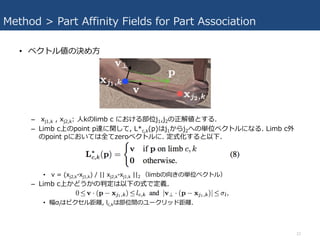 Method > Part Affinity Fields for Part Association
• ベクトル値の決め⽅
– xj1,k , xj2,k: ⼈kのlimb c における部位j1,j2の正解値とする.
– Limb c上のpo...