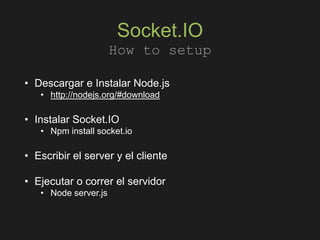 Socket.IO
• Descargar e Instalar Node.js
• http://nodejs.org/#download
• Instalar Socket.IO
• Npm install socket.io
• Escribir el server y el cliente
• Ejecutar o correr el servidor
• Node server.js
How to setup
 