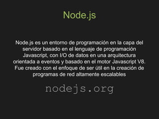 Node.js
Node.js es un entorno de programación en la capa del
servidor basado en el lenguaje de programación
Javascript, con I/O de datos en una arquitectura
orientada a eventos y basado en el motor Javascript V8.
Fue creado con el enfoque de ser útil en la creación de
programas de red altamente escalables
nodejs.org
 