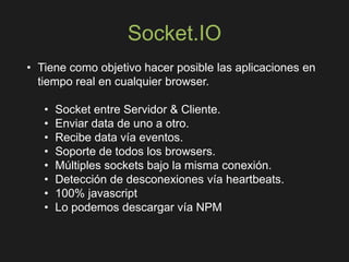 Socket.IO
• Tiene como objetivo hacer posible las aplicaciones en
tiempo real en cualquier browser.
• Socket entre Servidor & Cliente.
• Enviar data de uno a otro.
• Recibe data vía eventos.
• Soporte de todos los browsers.
• Múltiples sockets bajo la misma conexión.
• Detección de desconexiones vía heartbeats.
• 100% javascript
• Lo podemos descargar vía NPM
 