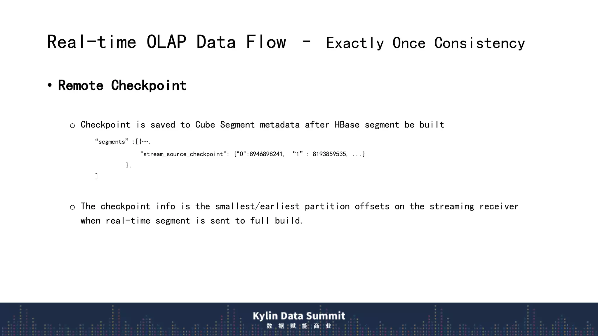 Real-time OLAP Data Flow – Exactly Once Consistency
• Remote Checkpoint
o Checkpoint is saved to Cube Segment metadata after HBase segment be built
“segments”:[{…,
"stream_source_checkpoint": {"0":8946898241, “1”: 8193859535, ...}
},
]
o The checkpoint info is the smallest/earliest partition offsets on the streaming receiver
when real-time segment is sent to full build.
 