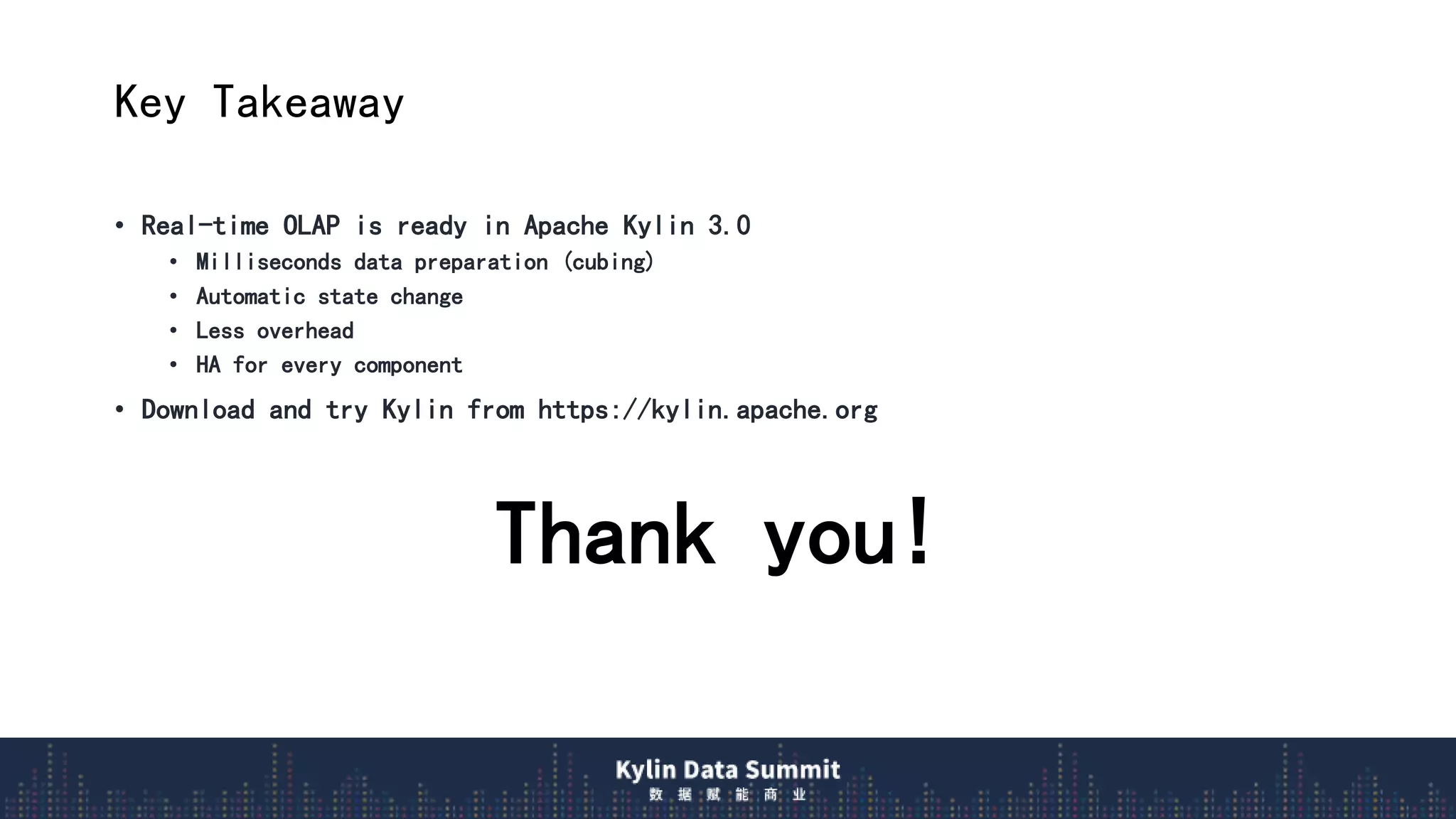 Key Takeaway
• Real-time OLAP is ready in Apache Kylin 3.0
• Milliseconds data preparation (cubing)
• Automatic state change
• Less overhead
• HA for every component
• Download and try Kylin from https://kylin.apache.org
Thank you!
 