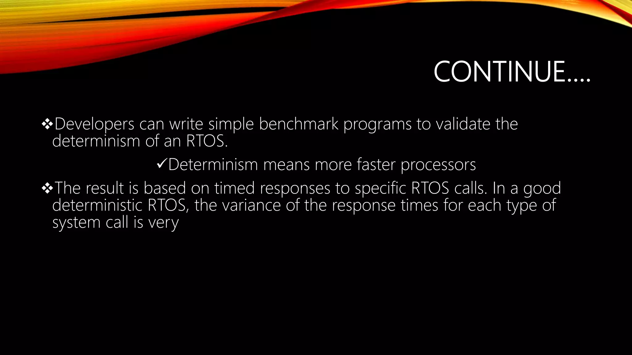 CONTINUE….
Developers can write simple benchmark programs to validate the
determinism of an RTOS.
Determinism means more faster processors
The result is based on timed responses to specific RTOS calls. In a good
deterministic RTOS, the variance of the response times for each type of
system call is very
 
