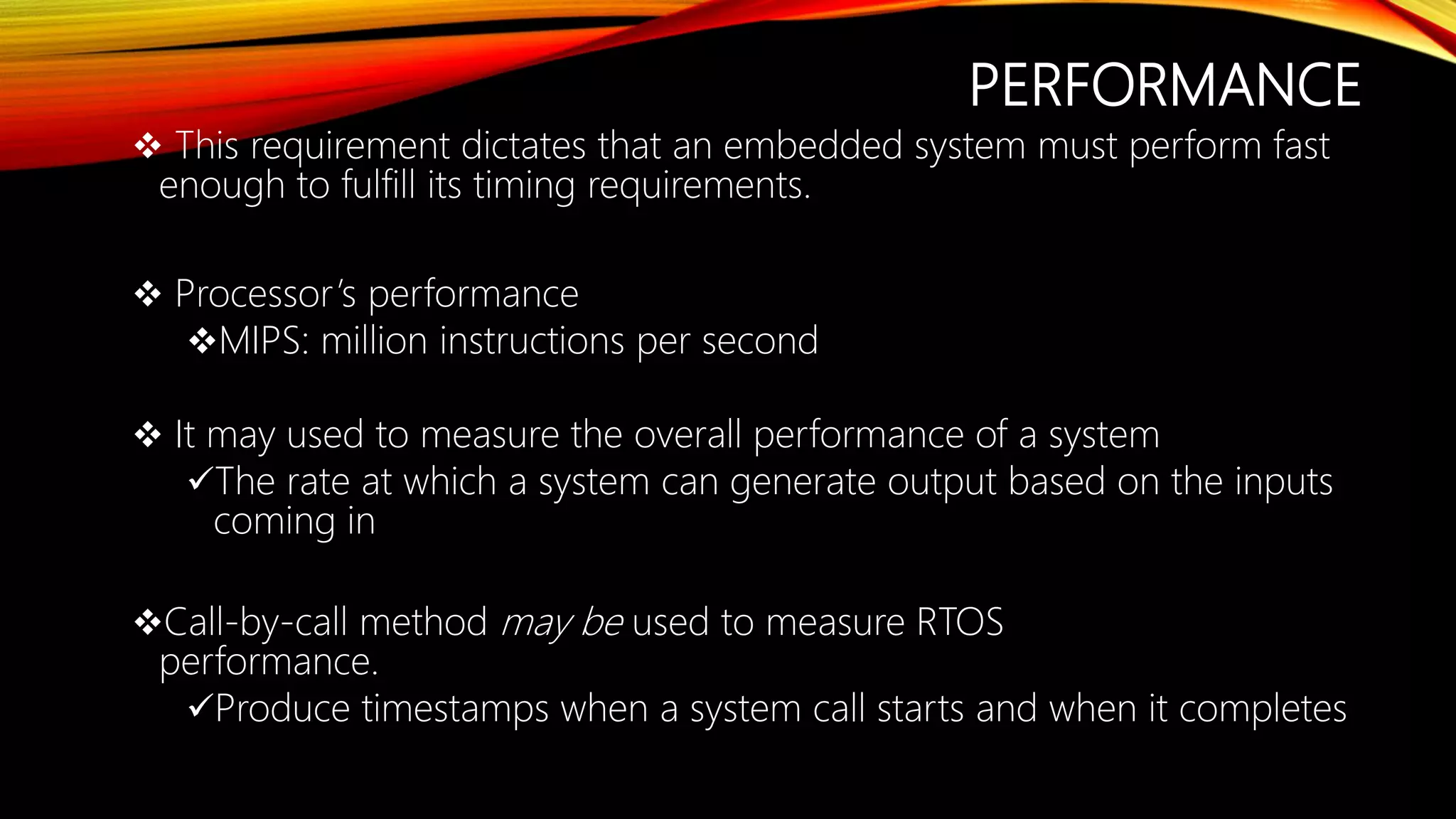 PERFORMANCE
 This requirement dictates that an embedded system must perform fast
enough to fulfill its timing requirements.
 Processor’s performance
MIPS: million instructions per second
 It may used to measure the overall performance of a system
The rate at which a system can generate output based on the inputs
coming in
Call-by-call method may be used to measure RTOS
performance.
Produce timestamps when a system call starts and when it completes
 