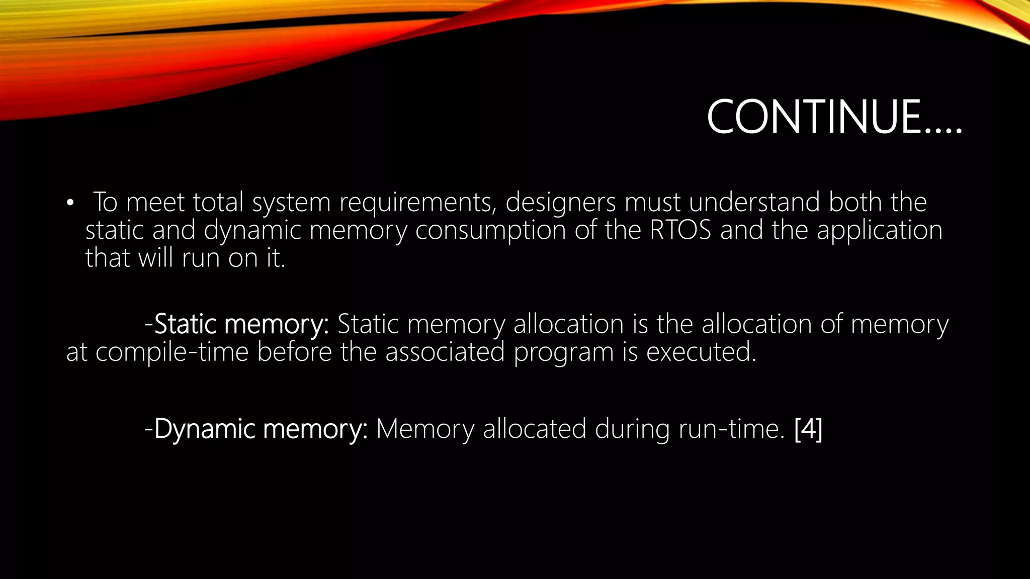CONTINUE….
• To meet total system requirements, designers must understand both the
static and dynamic memory consumption of the RTOS and the application
that will run on it.
-Static memory: Static memory allocation is the allocation of memory
at compile-time before the associated program is executed.
-Dynamic memory: Memory allocated during run-time. [4]
 