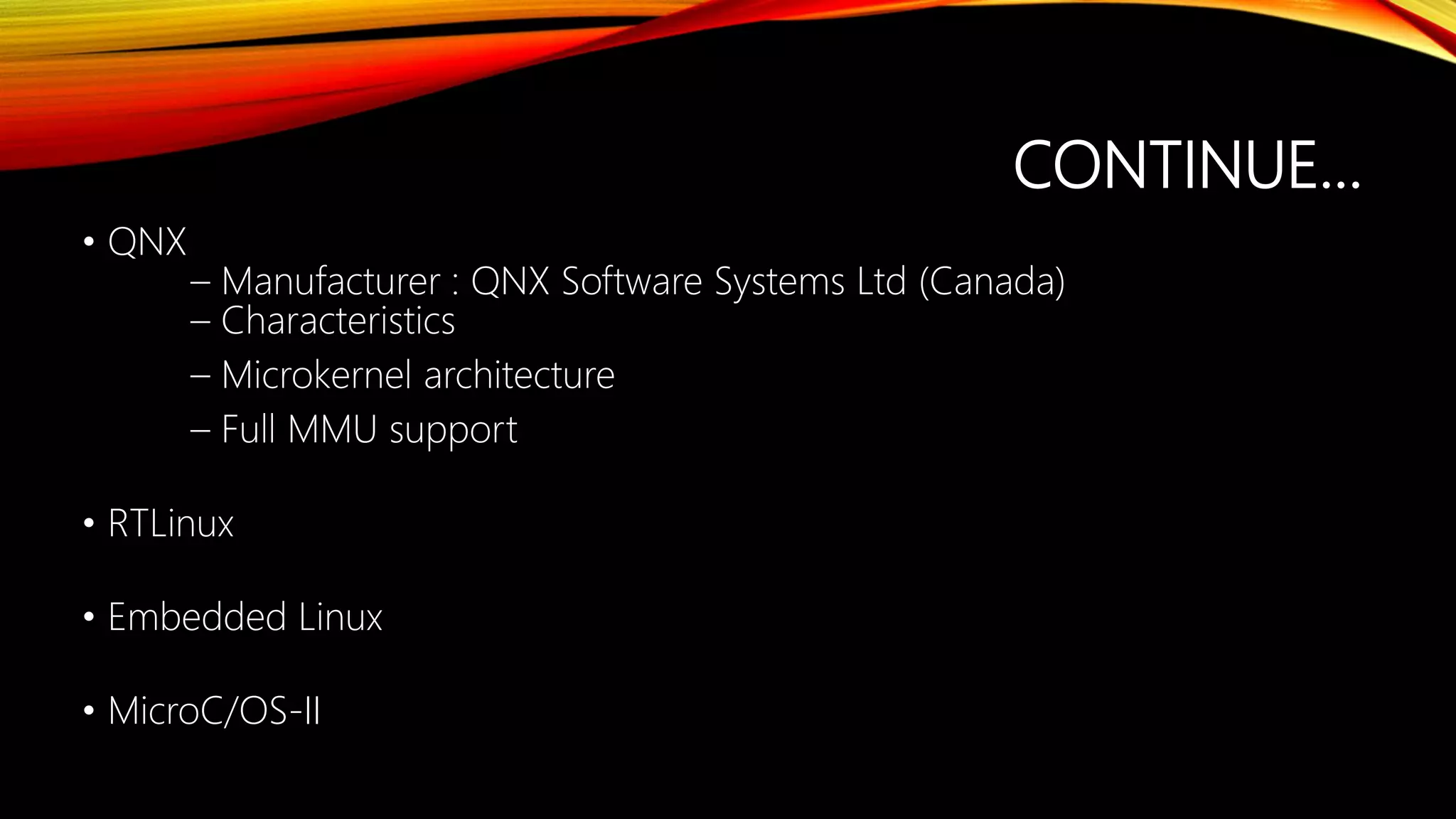 CONTINUE…
• QNX
– Manufacturer : QNX Software Systems Ltd (Canada)
– Characteristics
– Microkernel architecture
– Full MMU support
• RTLinux
• Embedded Linux
• MicroC/OS-II
 