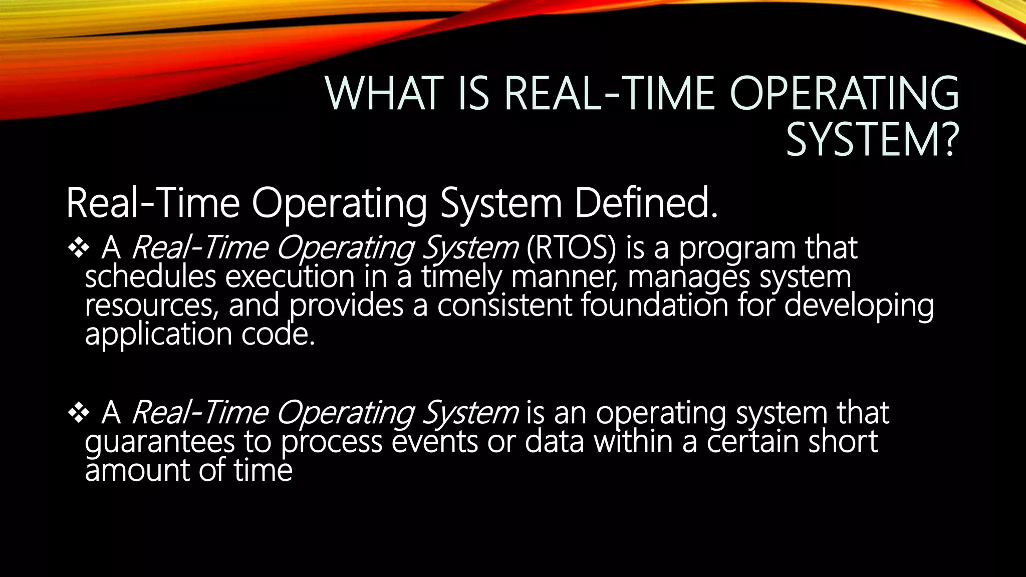 WHAT IS REAL-TIME OPERATING
SYSTEM?
Real-Time Operating System Defined.
 A Real-Time Operating System (RTOS) is a program that
schedules execution in a timely manner, manages system
resources, and provides a consistent foundation for developing
application code.
 A Real-Time Operating System is an operating system that
guarantees to process events or data within a certain short
amount of time
 