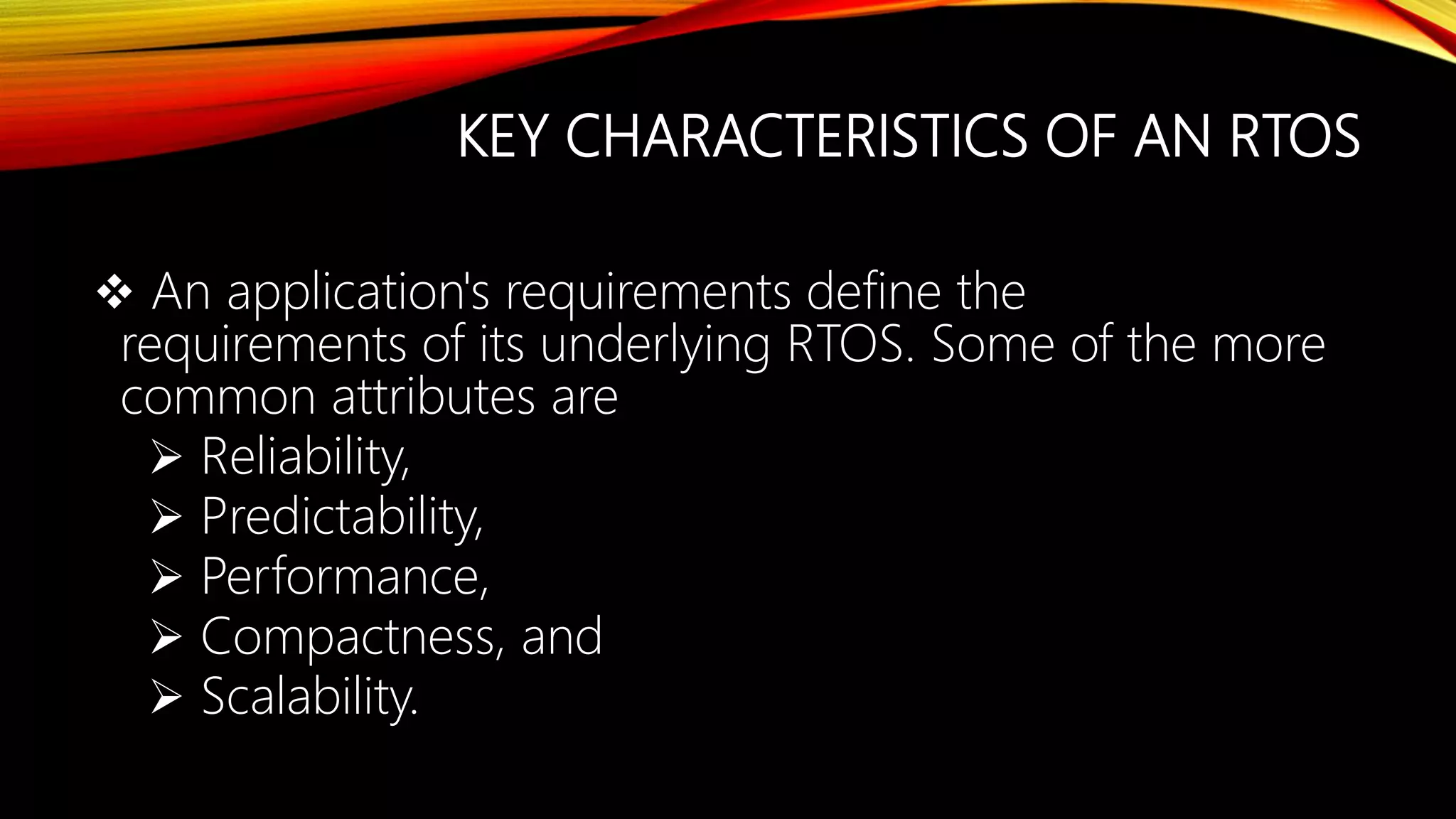 KEY CHARACTERISTICS OF AN RTOS
 An application's requirements define the
requirements of its underlying RTOS. Some of the more
common attributes are
 Reliability,
 Predictability,
 Performance,
 Compactness, and
 Scalability.
 