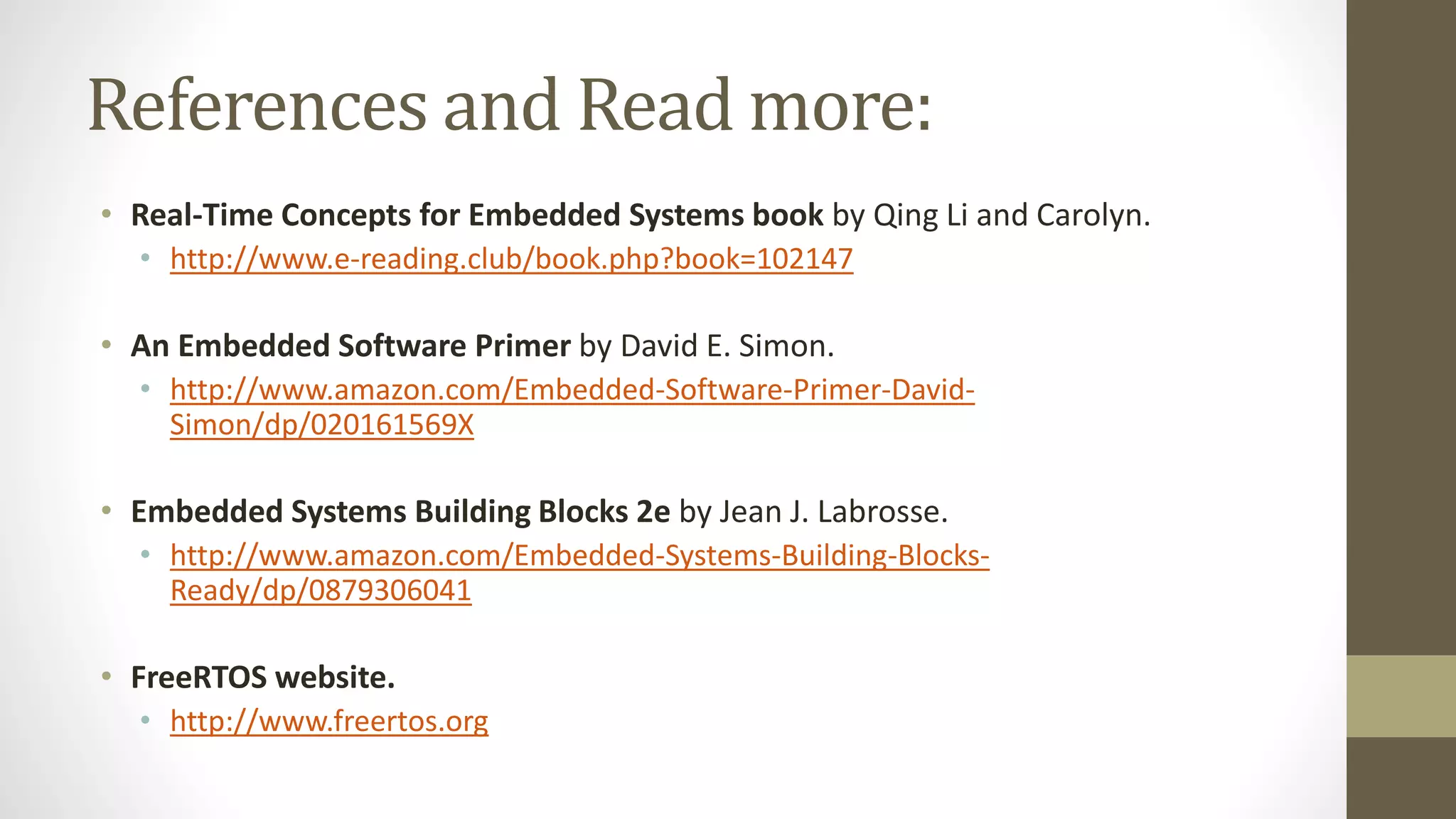 References and Read more:
• Real-Time Concepts for Embedded Systems book by Qing Li and Carolyn.
• http://www.e-reading.club/book.php?book=102147
• An Embedded Software Primer by David E. Simon.
• http://www.amazon.com/Embedded-Software-Primer-David-
Simon/dp/020161569X
• Embedded Systems Building Blocks 2e by Jean J. Labrosse.
• http://www.amazon.com/Embedded-Systems-Building-Blocks-
Ready/dp/0879306041
• FreeRTOS website.
• http://www.freertos.org
 