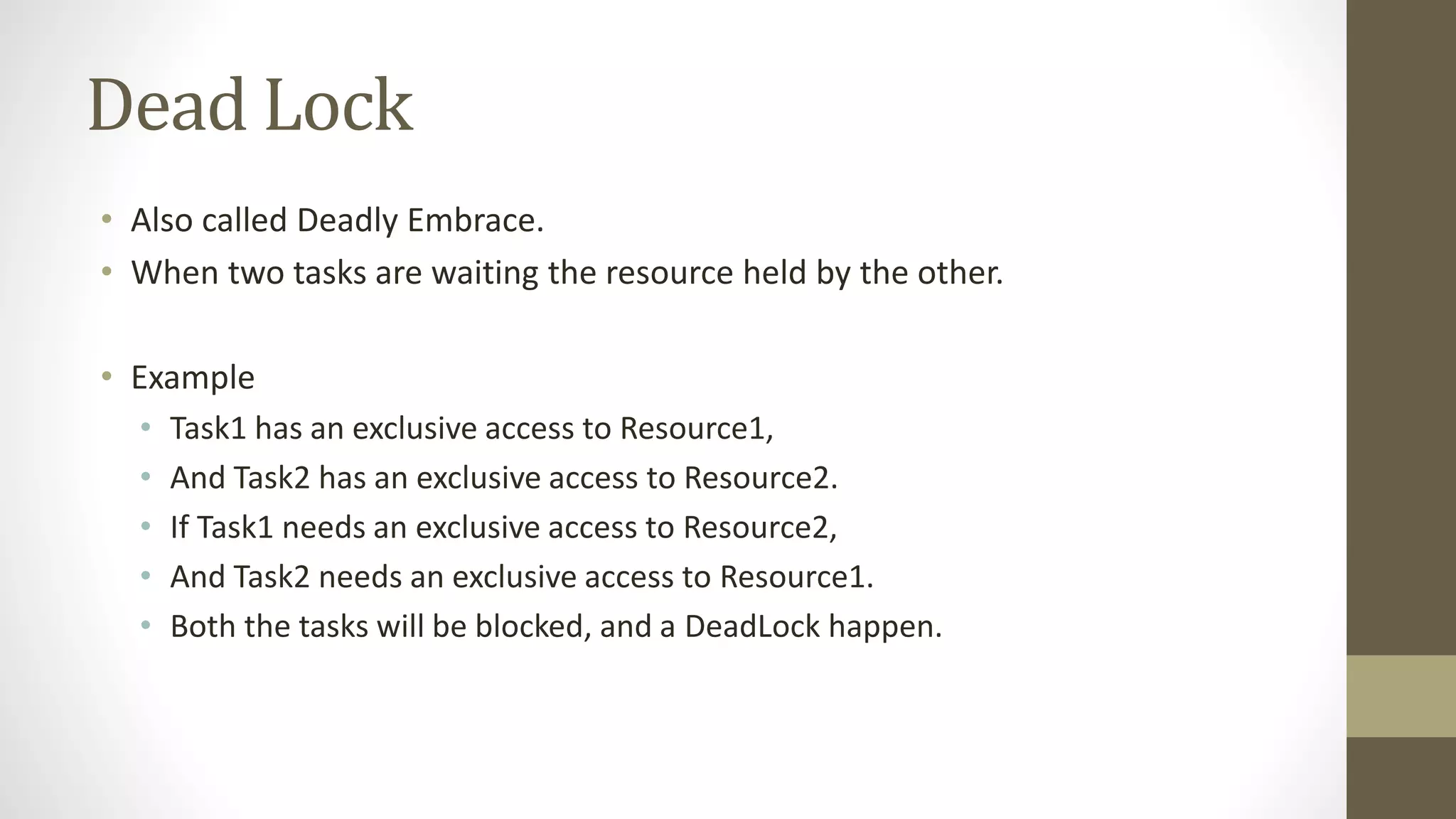 Dead Lock
• Also called Deadly Embrace.
• When two tasks are waiting the resource held by the other.
• Example
• Task1 has an exclusive access to Resource1,
• And Task2 has an exclusive access to Resource2.
• If Task1 needs an exclusive access to Resource2,
• And Task2 needs an exclusive access to Resource1.
• Both the tasks will be blocked, and a DeadLock happen.
 