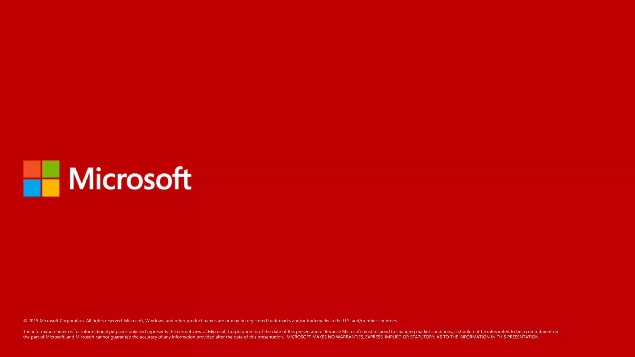 © 2015 Microsoft Corporation. All rights reserved. Microsoft, Windows, and other product names are or may be registered trademarks and/or trademarks in the U.S. and/or other countries.
The information herein is for informational purposes only and represents the current view of Microsoft Corporation as of the date of this presentation. Because Microsoft must respond to changing market conditions, it should not be interpreted to be a commitment on
the part of Microsoft, and Microsoft cannot guarantee the accuracy of any information provided after the date of this presentation. MICROSOFT MAKES NO WARRANTIES, EXPRESS, IMPLIED OR STATUTORY, AS TO THE INFORMATION IN THIS PRESENTATION.
 