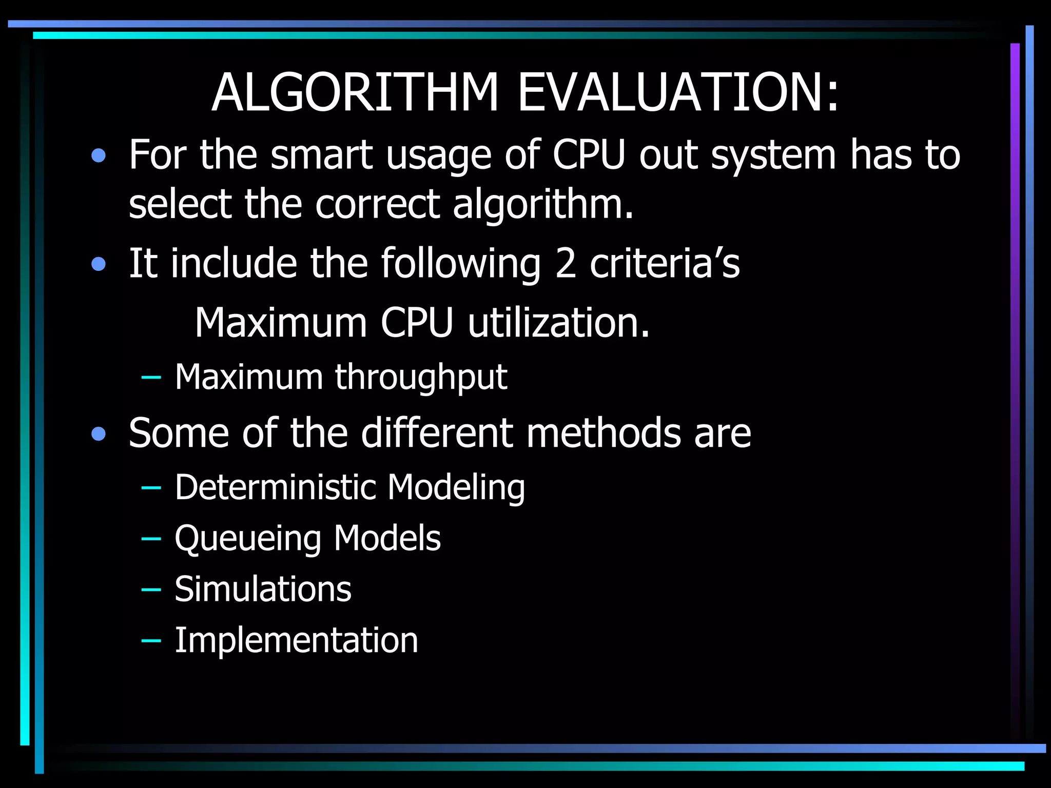 ALGORITHM EVALUATION: For the smart usage of CPU out system has to select the correct algorithm. It include the following 2 criteria’s Maximum CPU utilization. Maximum throughput Some of the different methods are Deterministic Modeling Queueing Models Simulations Implementation 