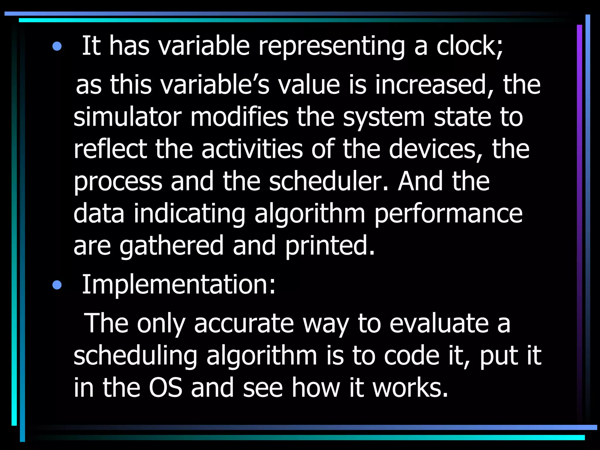 It has variable representing a clock;  as this variable’s value is increased, the simulator modifies the system state to reflect the activities of the devices, the process and the scheduler. And the data indicating algorithm performance are gathered and printed. Implementation: The only accurate way to evaluate a scheduling algorithm is to code it, put it in the OS and see how it works. 