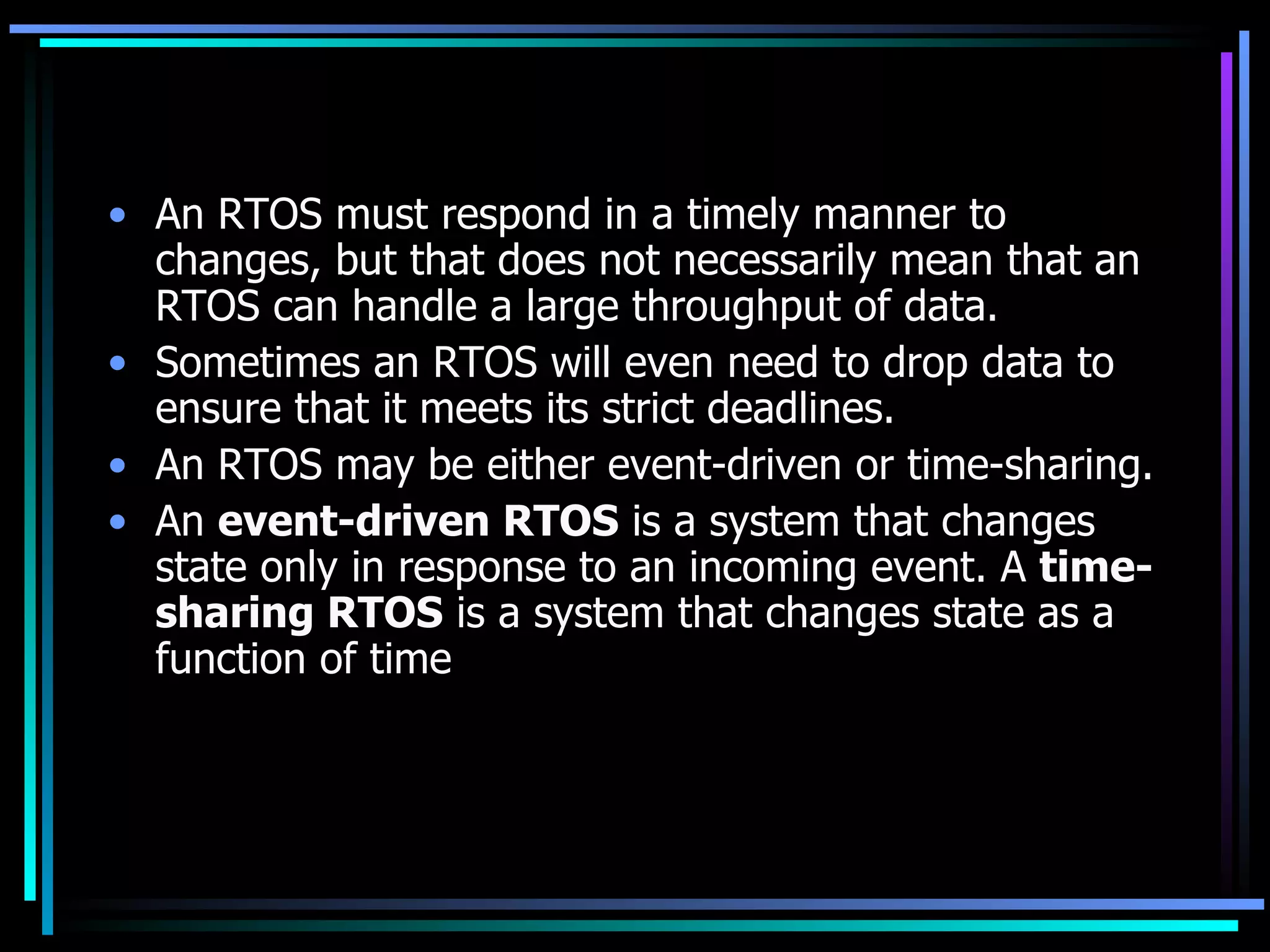 An RTOS must respond in a timely manner to changes, but that does not necessarily mean that an RTOS can handle a large throughput of data.  Sometimes an RTOS will even need to drop data to ensure that it meets its strict deadlines.  An RTOS may be either event-driven or time-sharing.  An  event-driven RTOS  is a system that changes state only in response to an incoming event. A  time-sharing RTOS  is a system that changes state as a function of time  