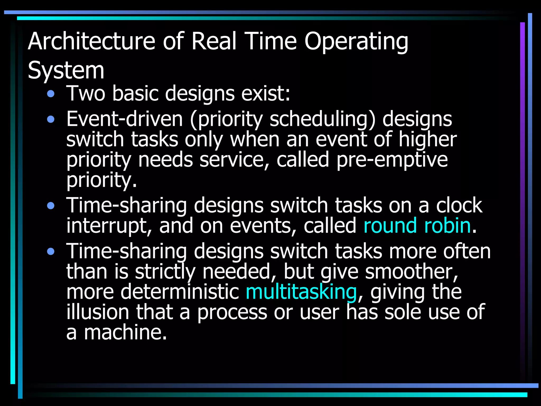 Architecture of Real Time Operating System Two basic designs exist: Event-driven (priority scheduling) designs switch tasks only when an event of higher priority needs service, called pre-emptive priority.  Time-sharing designs switch tasks on a clock interrupt, and on events, called  round robin .  Time-sharing designs switch tasks more often than is strictly needed, but give smoother, more deterministic  multitasking , giving the illusion that a process or user has sole use of a machine. 