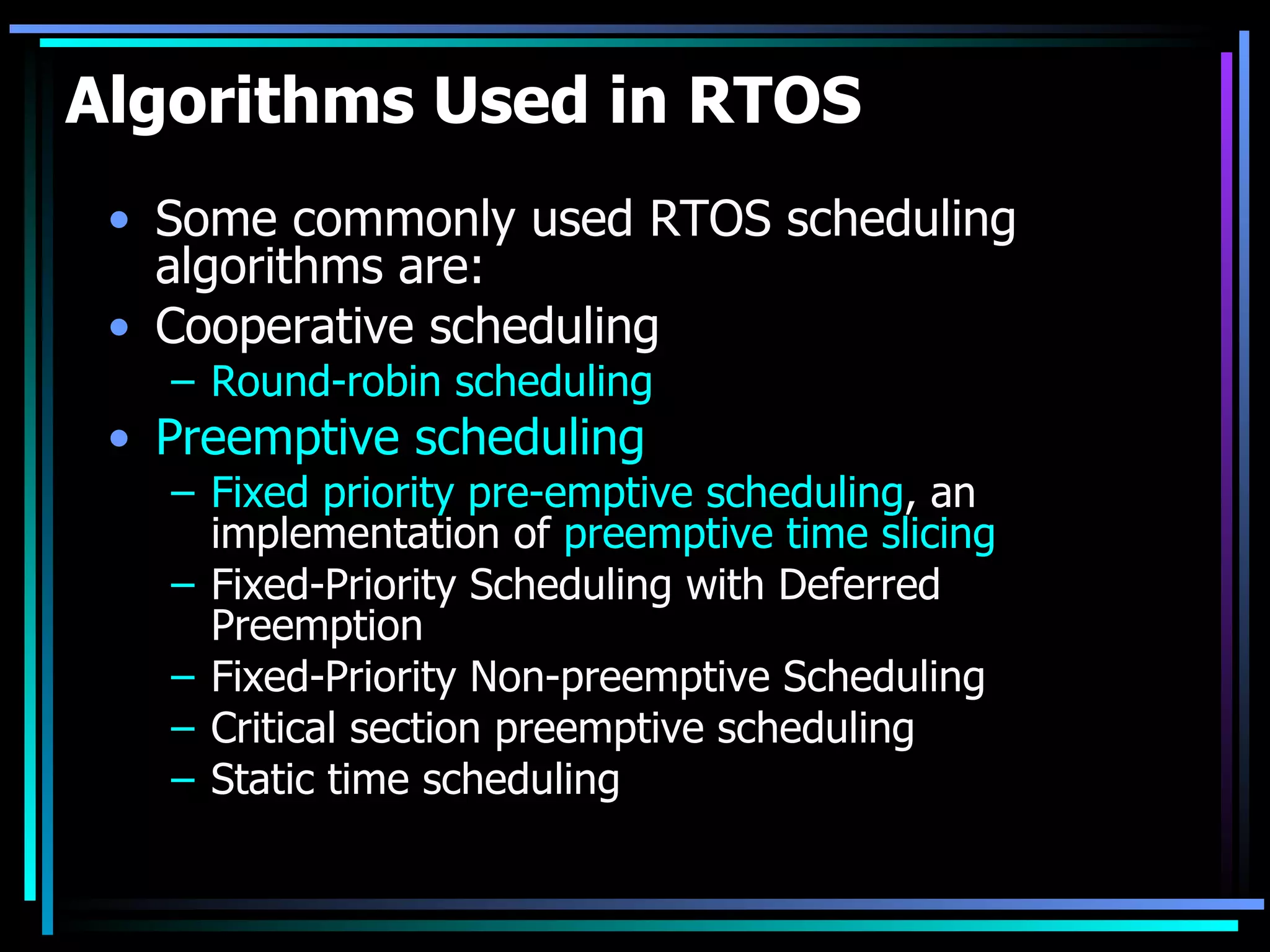 Algorithms Used in RTOS Some commonly used RTOS scheduling algorithms are: Cooperative scheduling  Round-robin scheduling   Preemptive scheduling   Fixed priority pre-emptive scheduling , an implementation of  preemptive time slicing   Fixed-Priority Scheduling with Deferred Preemption  Fixed-Priority Non-preemptive Scheduling  Critical section preemptive scheduling  Static time scheduling  
