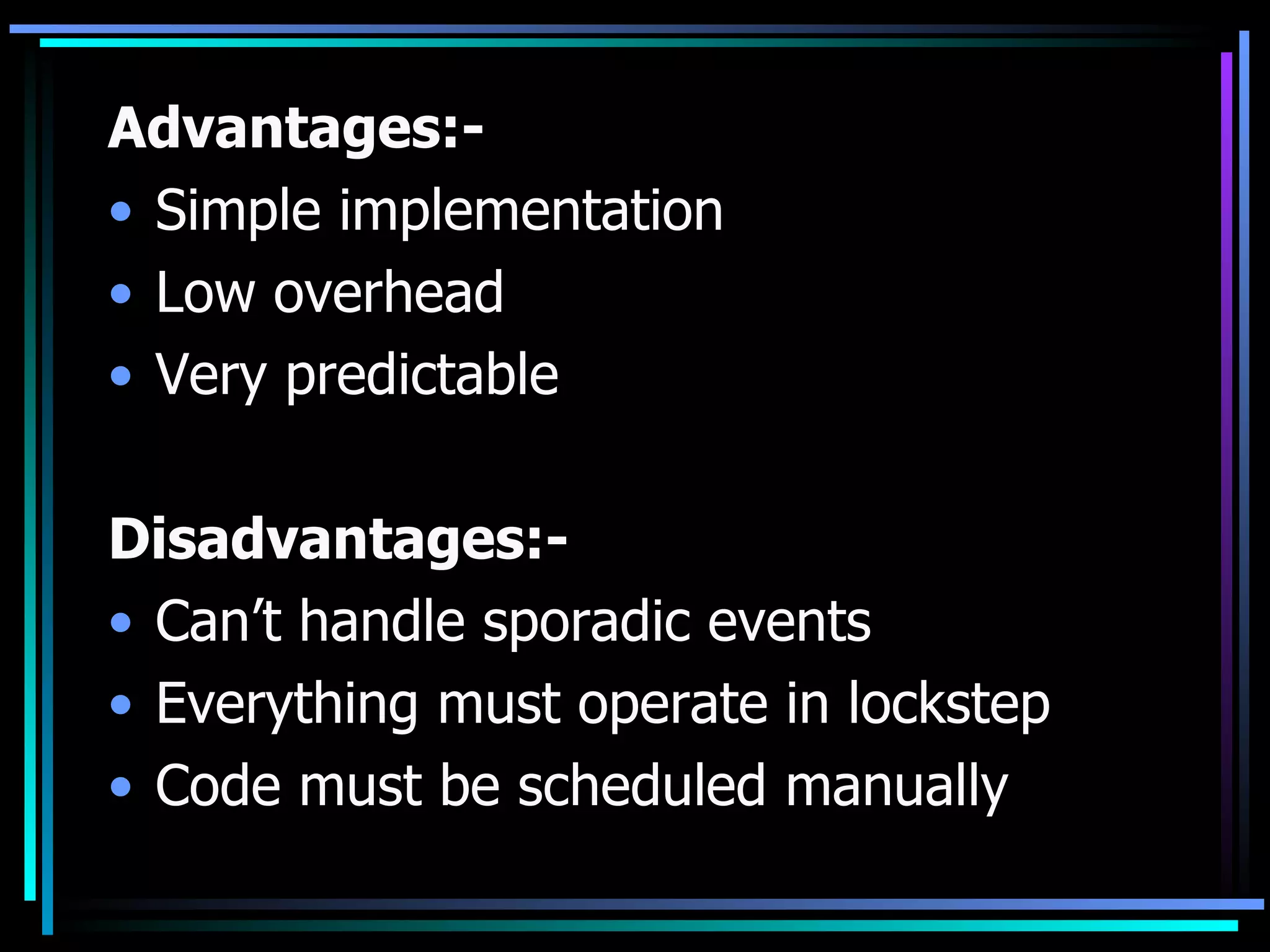 Advantages:- Simple implementation Low overhead Very predictable Disadvantages:- Can’t handle sporadic events Everything must operate in lockstep Code must be scheduled manually 