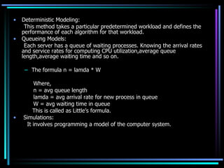 Deterministic Modeling: This method takes a particular predetermined workload and defines the performance of each algorithm for that workload. Queueing Models: Each server has a queue of waiting processes. Knowing the arrival rates and service rates for computing CPU utilization,average queue length,average waiting time and so on. The formula n = lamda * W Where,   n = avg queue length   lamda = avg arrival rate for new process in queue   W = avg waiting time in queue   This is called as Little’s formula. Simulations:   It involves programming a model of the computer system.  