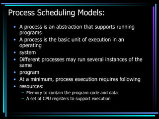 Process Scheduling Models: A process is an abstraction that supports running programs A process is the basic unit of execution in an operating system Different processes may run several instances of the same program At a minimum, process execution requires following resources: Memory to contain the program code and data A set of CPU registers to support execution 