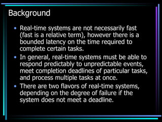Background  Real-time systems are not necessarily fast (fast is a relative term), however there is a bounded latency on the time required to complete certain tasks.  In general, real-time systems must be able to respond predictably to unpredictable events, meet completion deadlines of particular tasks, and process multiple tasks at once.  There are two flavors of real-time systems, depending on the degree of failure if the system does not meet a deadline.  
