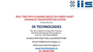 REAL-TIME PATH PLANNING BASED ON HYBRID-VANET-
ENHANCED TRANSPORTATION SYSTEM
Presented by
IIS TECHNOLOGIES
No: 40, C-Block,First Floor,HIET Campus,
North Parade Road,St.Thomas Mount,
Chennai, Tamil Nadu 600016.
Landline:044 4263 7391,mob:9952077540.
Email:info@iistechnologies.in,
Web:www.iistechnologies.in
www.iistechnologies.in
Ph: 9952077540
 